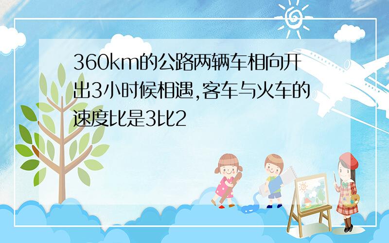 360km的公路两辆车相向开出3小时候相遇,客车与火车的速度比是3比2