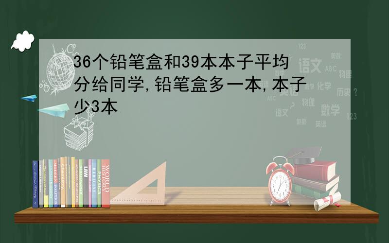 36个铅笔盒和39本本子平均分给同学,铅笔盒多一本,本子少3本