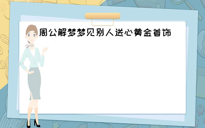 周公解梦梦见别人送心黄金首饰