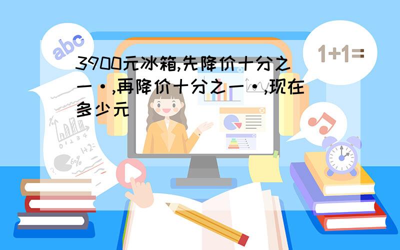 3900元冰箱,先降价十分之一·,再降价十分之一·,现在多少元