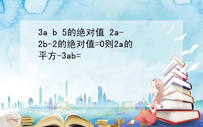 3a b 5的绝对值 2a-2b-2的绝对值=0则2a的平方-3ab=