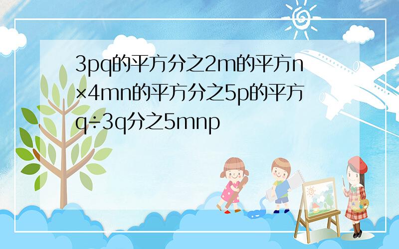 3pq的平方分之2m的平方n×4mn的平方分之5p的平方q÷3q分之5mnp