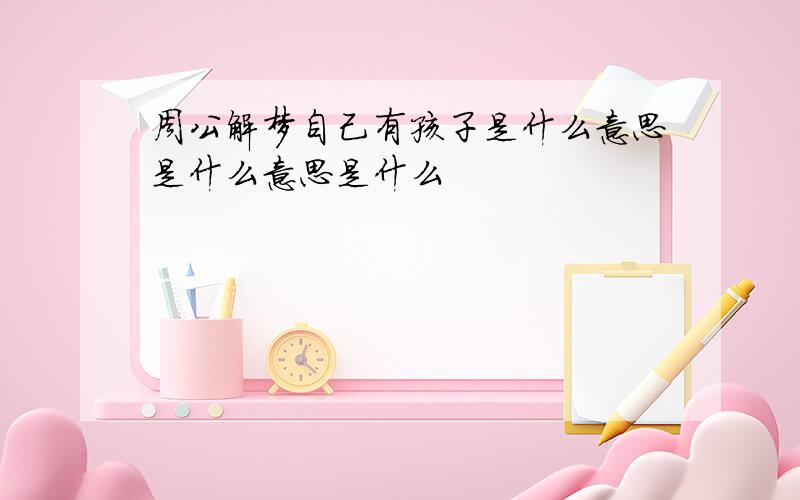 周公解梦自己有孩子是什么意思是什么意思是什么