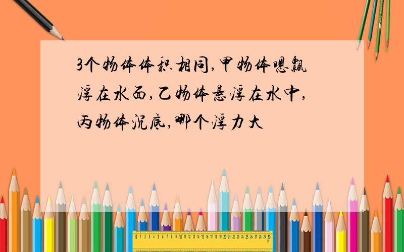 3个物体体积相同,甲物体嗯飘浮在水面,乙物体悬浮在水中,丙物体沉底,哪个浮力大