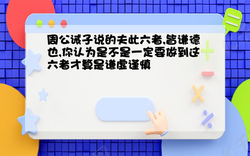 周公诫子说的夫此六者,皆谦德也,你认为是不是一定要做到这六者才算是谦虚谨慎