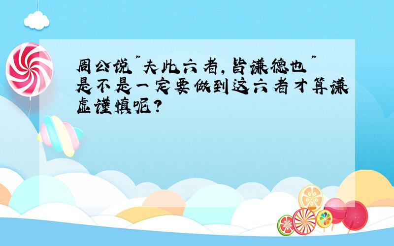 周公说"夫此六者,皆谦德也"是不是一定要做到这六者才算谦虚谨慎呢?