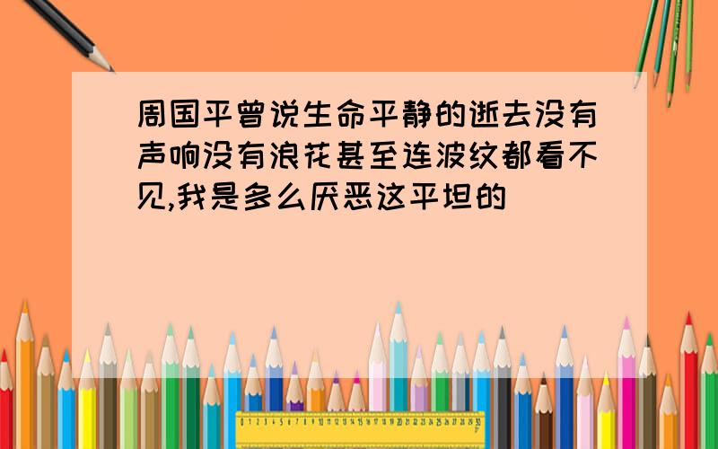 周国平曾说生命平静的逝去没有声响没有浪花甚至连波纹都看不见,我是多么厌恶这平坦的