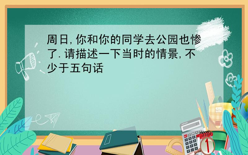 周日,你和你的同学去公园也惨了.请描述一下当时的情景,不少于五句话