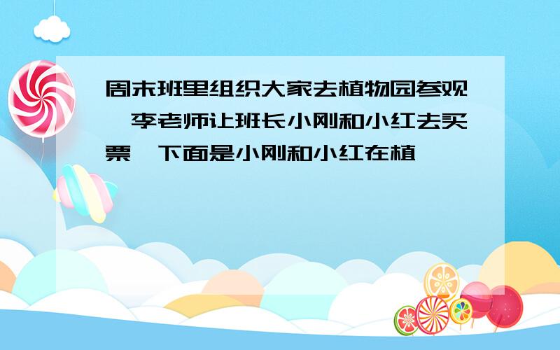 周末班里组织大家去植物园参观,李老师让班长小刚和小红去买票,下面是小刚和小红在植