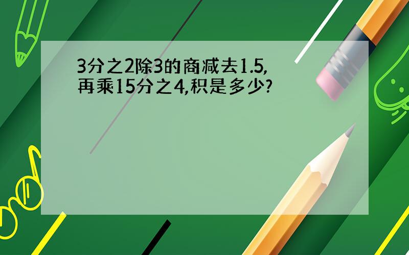 3分之2除3的商减去1.5,再乘15分之4,积是多少?