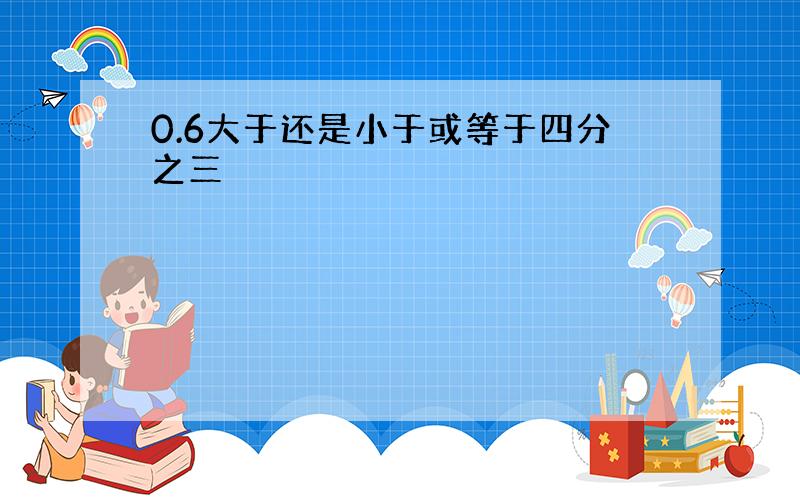 0.6大于还是小于或等于四分之三