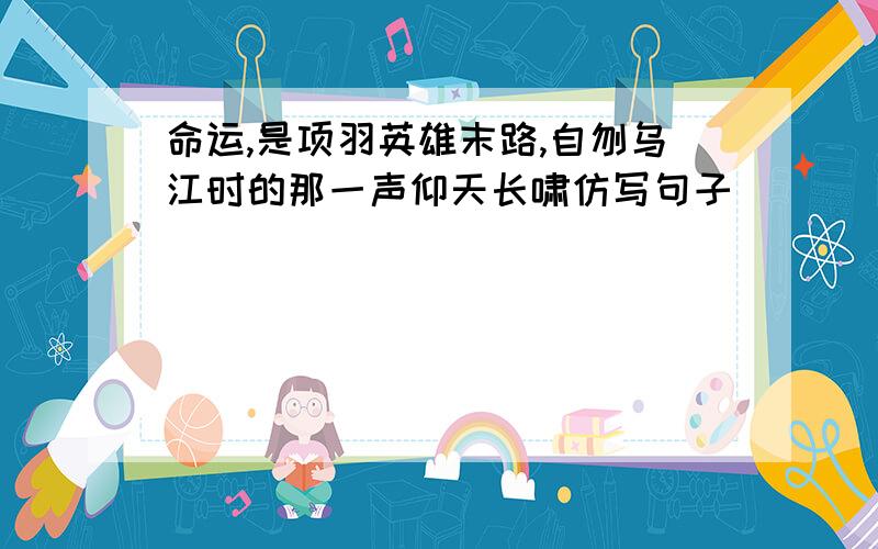 命运,是项羽英雄末路,自刎乌江时的那一声仰天长啸仿写句子