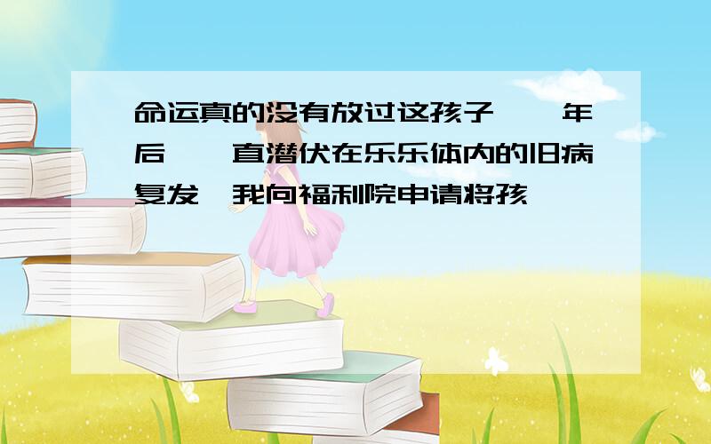 命运真的没有放过这孩子,一年后,一直潜伏在乐乐体内的旧病复发,我向福利院申请将孩