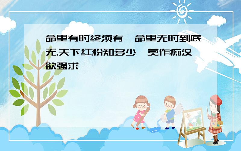 命里有时终须有,命里无时到底无.天下红粉知多少,莫作痴汉欲强求