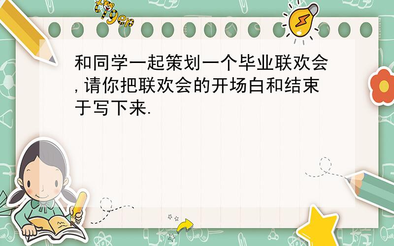 和同学一起策划一个毕业联欢会,请你把联欢会的开场白和结束于写下来.