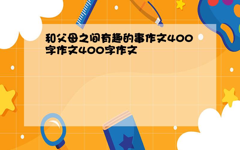 和父母之间有趣的事作文400字作文400字作文