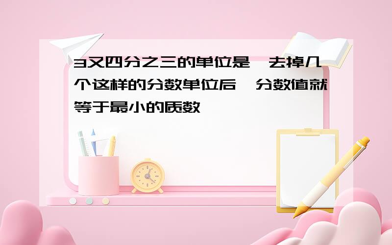 3又四分之三的单位是,去掉几个这样的分数单位后,分数值就等于最小的质数