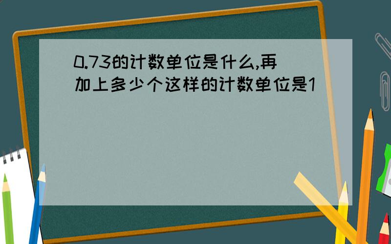 0.73的计数单位是什么,再加上多少个这样的计数单位是1