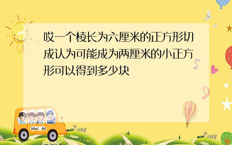 哎一个棱长为六厘米的正方形切成认为可能成为两厘米的小正方形可以得到多少块