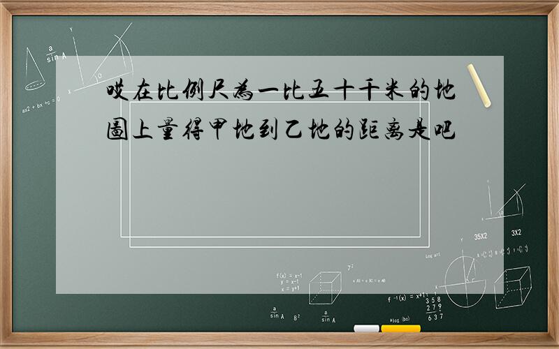 哎在比例尺为一比五十千米的地图上量得甲地到乙地的距离是吧