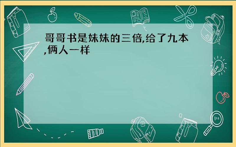 哥哥书是妹妹的三倍,给了九本,俩人一样