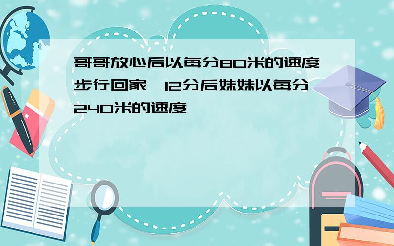 哥哥放心后以每分80米的速度步行回家,12分后妹妹以每分240米的速度