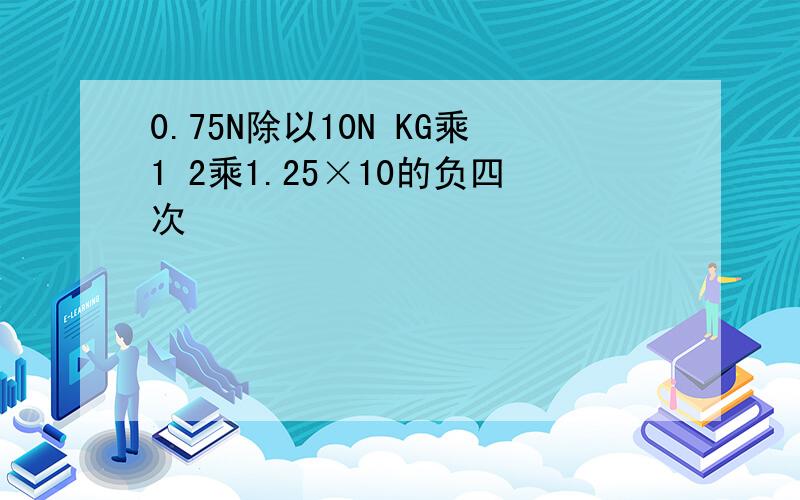 0.75N除以10N KG乘1 2乘1.25×10的负四次