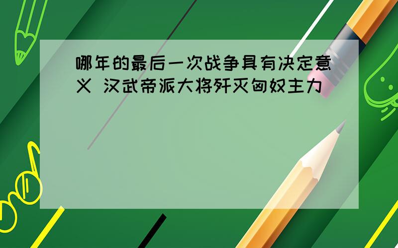 哪年的最后一次战争具有决定意义 汉武帝派大将歼灭匈奴主力