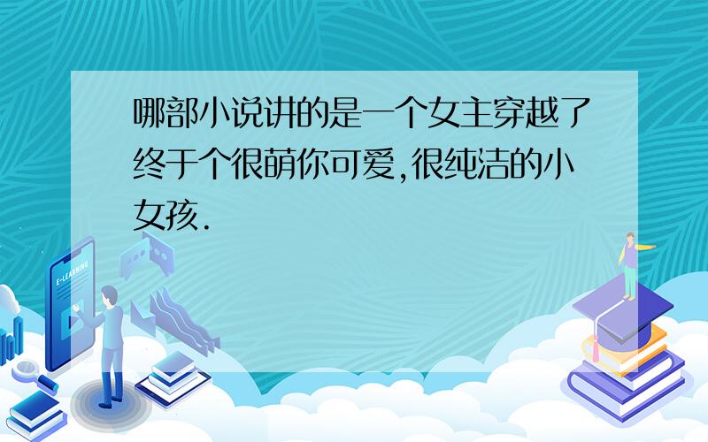 哪部小说讲的是一个女主穿越了终于个很萌你可爱,很纯洁的小女孩.