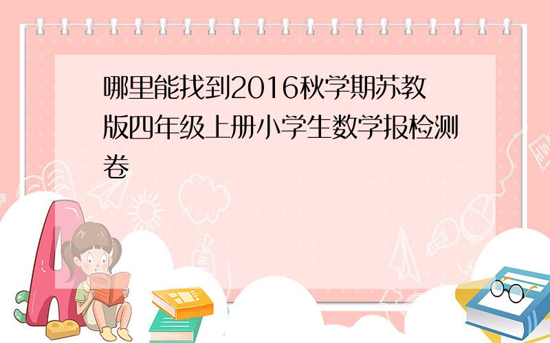 哪里能找到2016秋学期苏教版四年级上册小学生数学报检测卷