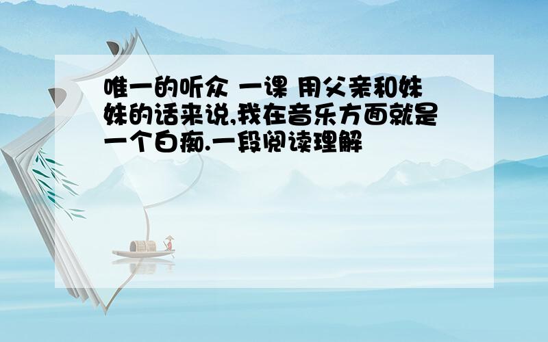 唯一的听众 一课 用父亲和妹妹的话来说,我在音乐方面就是一个白痴.一段阅读理解