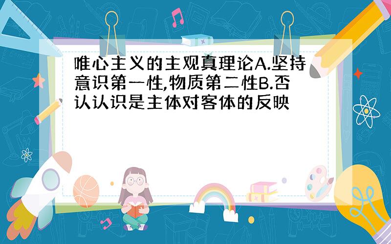 唯心主义的主观真理论A.坚持意识第一性,物质第二性B.否认认识是主体对客体的反映