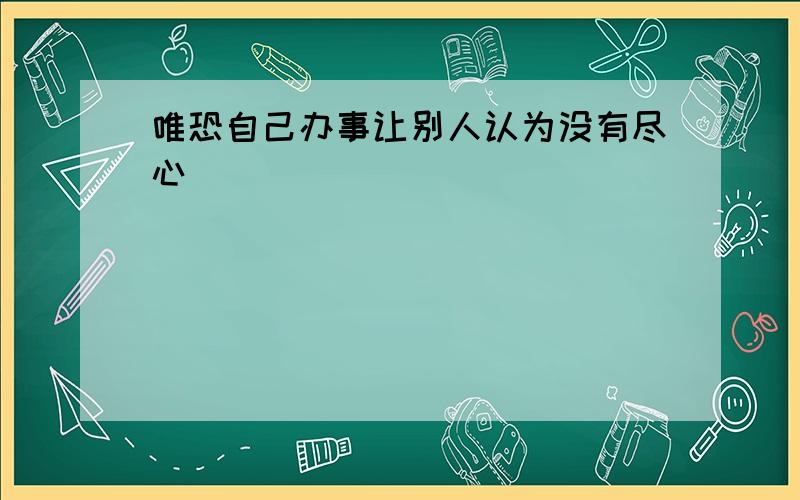 唯恐自己办事让别人认为没有尽心