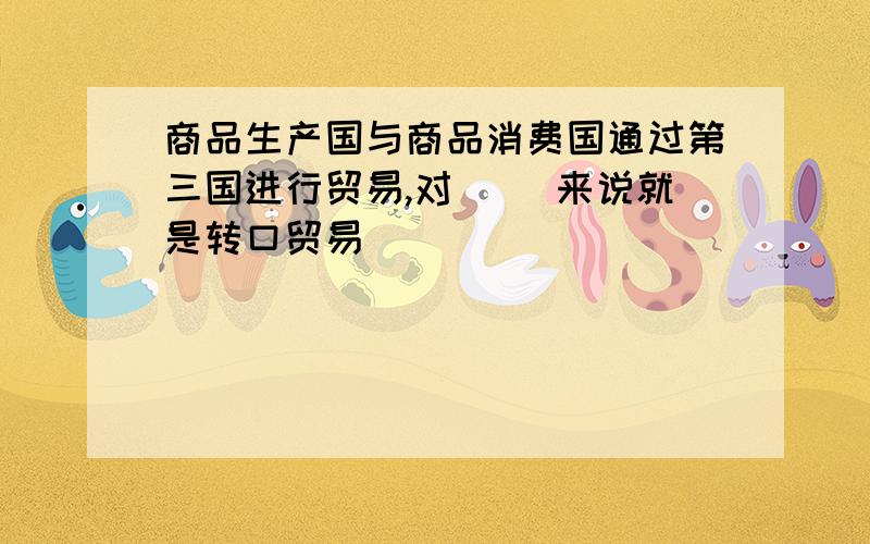 商品生产国与商品消费国通过第三国进行贸易,对( )来说就是转口贸易