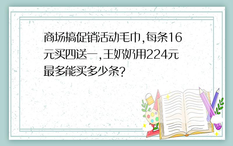 商场搞促销活动毛巾,每条16元买四送一,王奶奶用224元最多能买多少条?