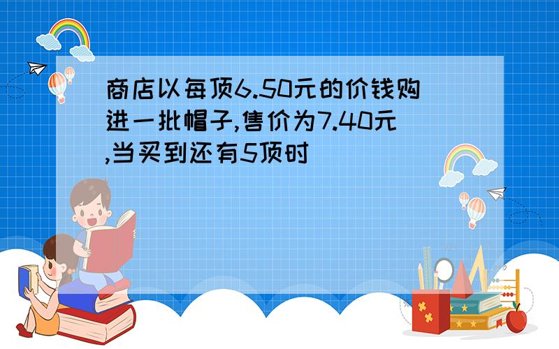 商店以每顶6.50元的价钱购进一批帽子,售价为7.40元,当买到还有5顶时