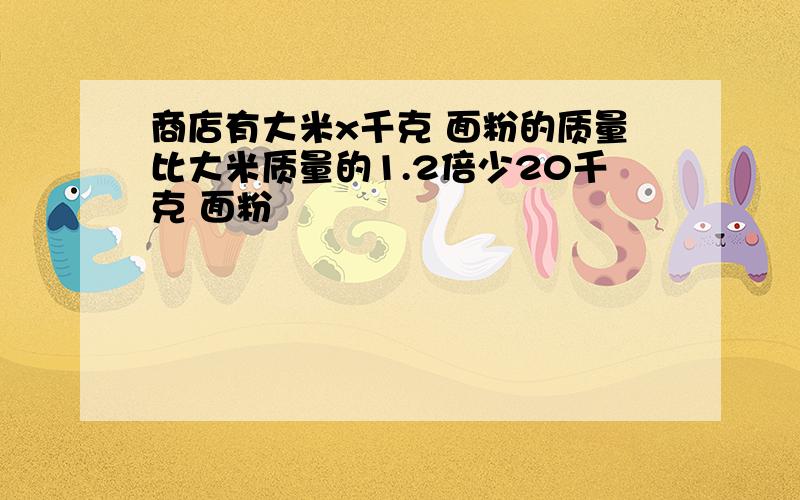 商店有大米x千克 面粉的质量比大米质量的1.2倍少20千克 面粉