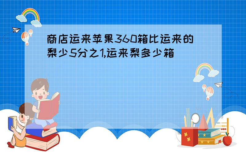 商店运来苹果360箱比运来的梨少5分之1,运来梨多少箱