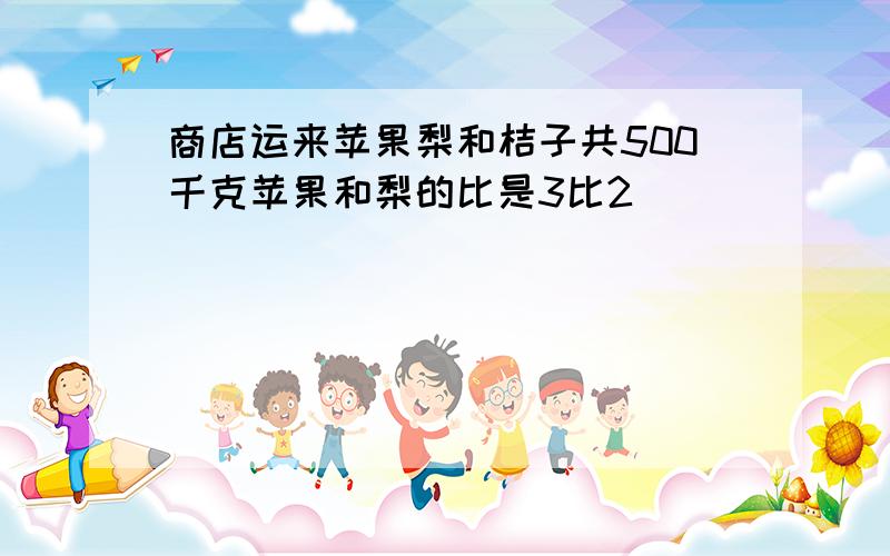 商店运来苹果梨和桔子共500千克苹果和梨的比是3比2