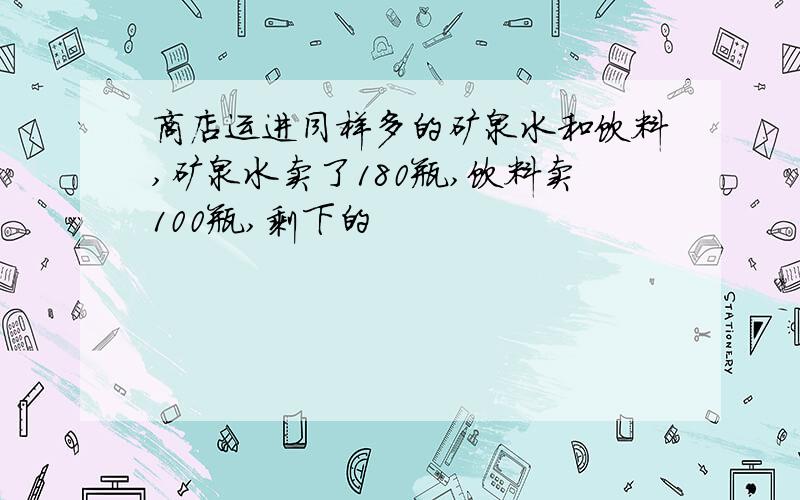 商店运进同样多的矿泉水和饮料,矿泉水卖了180瓶,饮料卖100瓶,剩下的