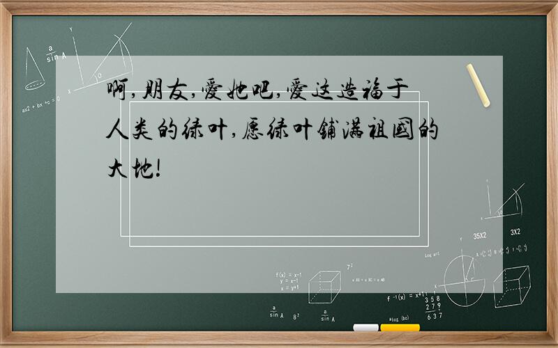 啊,朋友,爱她吧,爱这造福于人类的绿叶,愿绿叶铺满祖国的大地!