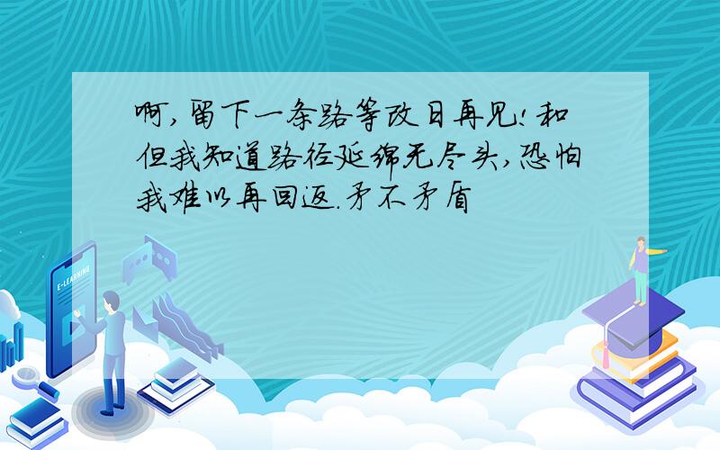 啊,留下一条路等改日再见!和但我知道路径延绵无尽头,恐怕我难以再回返.矛不矛盾