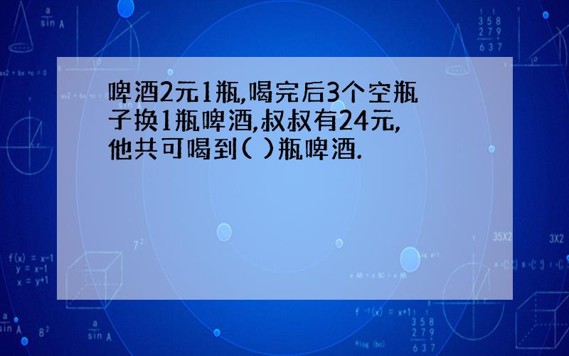 啤酒2元1瓶,喝完后3个空瓶子换1瓶啤酒,叔叔有24元,他共可喝到( )瓶啤酒.