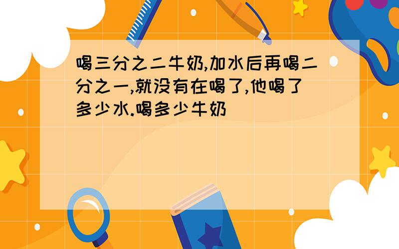 喝三分之二牛奶,加水后再喝二分之一,就没有在喝了,他喝了多少水.喝多少牛奶