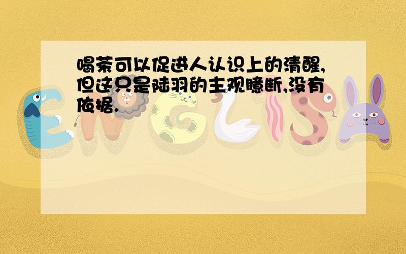 喝茶可以促进人认识上的清醒,但这只是陆羽的主观臆断,没有依据.