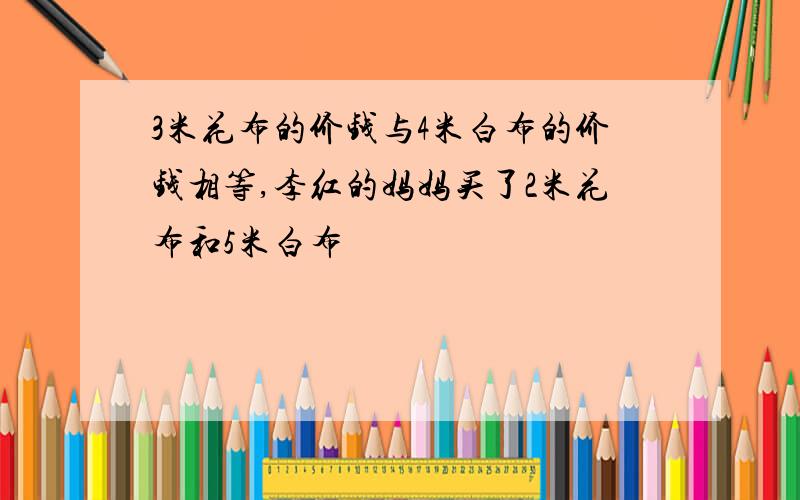 3米花布的价钱与4米白布的价钱相等,李红的妈妈买了2米花布和5米白布