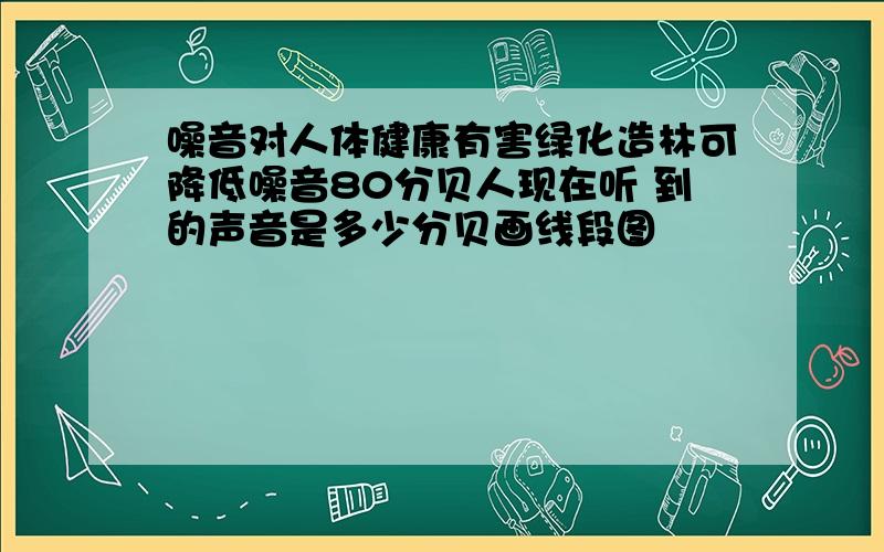 噪音对人体健康有害绿化造林可降低噪音80分贝人现在听 到的声音是多少分贝画线段图