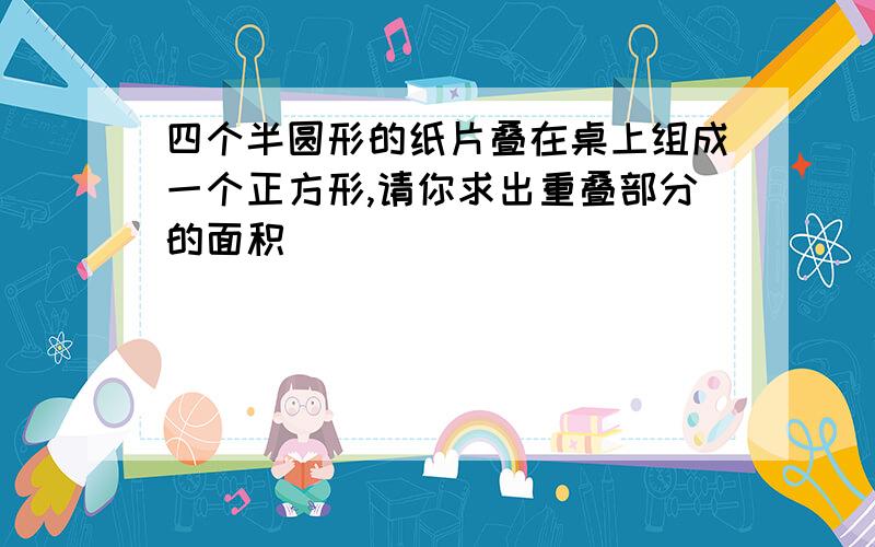 四个半圆形的纸片叠在桌上组成一个正方形,请你求出重叠部分的面积