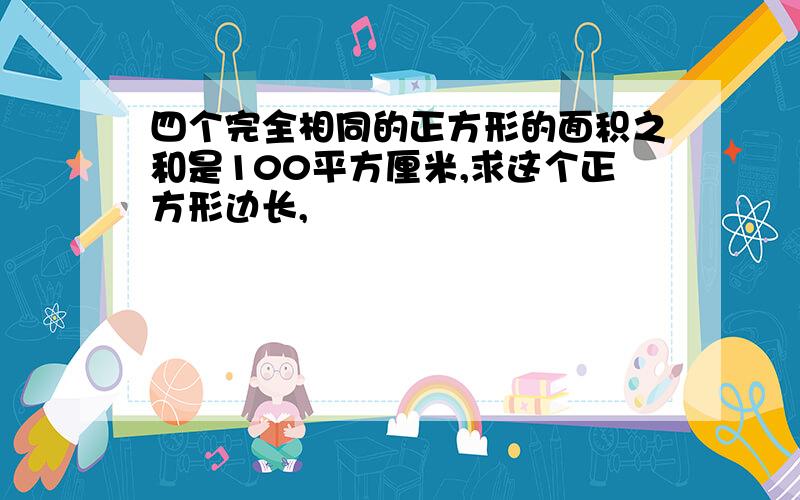 四个完全相同的正方形的面积之和是100平方厘米,求这个正方形边长,