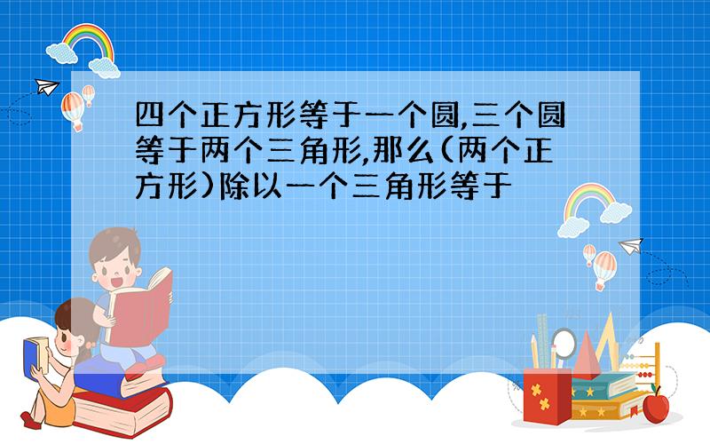 四个正方形等于一个圆,三个圆等于两个三角形,那么(两个正方形)除以一个三角形等于